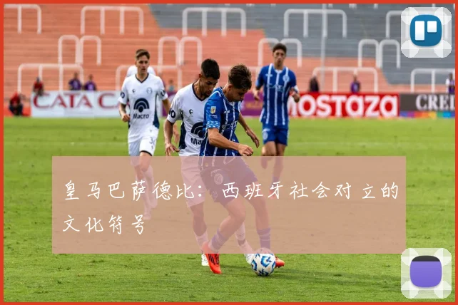 皇马巴萨德比：西班牙社会对立的文化符号