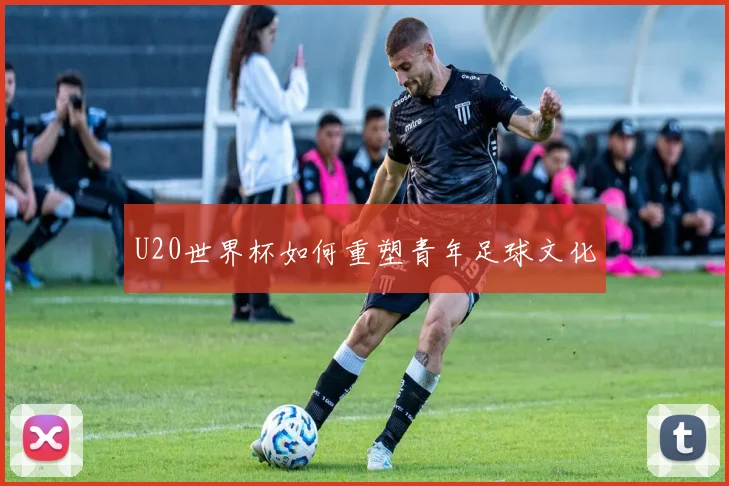 U20世界杯如何重塑青年足球文化
