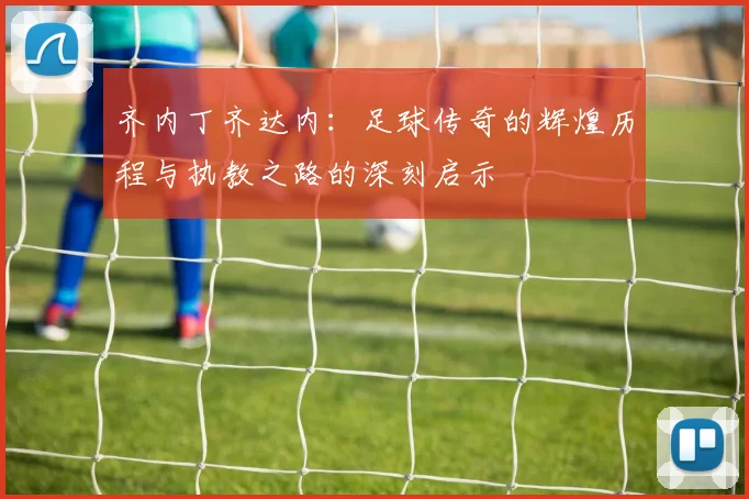 齐内丁齐达内：足球传奇的辉煌历程与执教之路的深刻启示