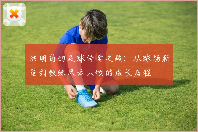 洪明甫的足球传奇之路：从球场新星到教练风云人物的成长历程