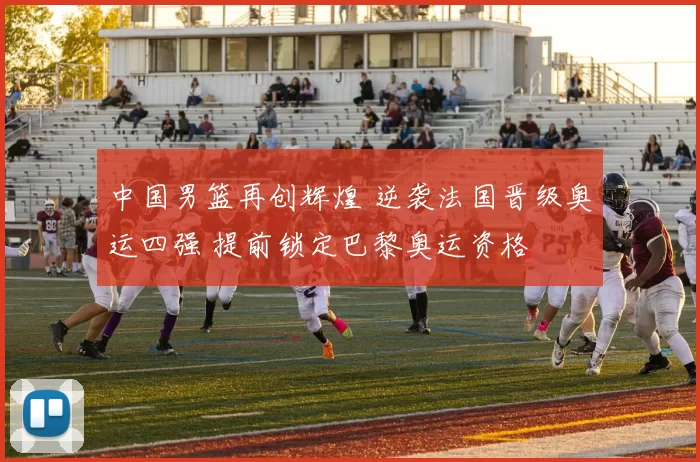 中国男篮再创辉煌 逆袭法国晋级奥运四强 提前锁定巴黎奥运资格