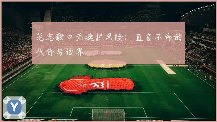 范志毅口无遮拦风险：直言不讳的代价与边界