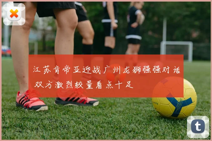 江苏肯帝亚迎战广州龙狮强强对话 双方激烈较量看点十足
