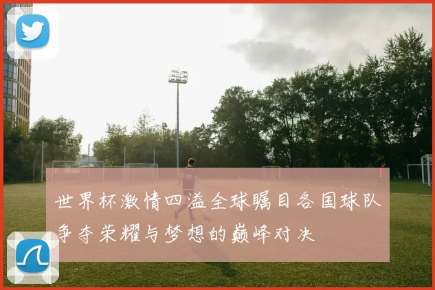 世界杯激情四溢全球瞩目各国球队争夺荣耀与梦想的巅峰对决