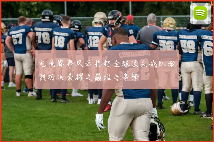 电竞赛事风云再起全球顶尖战队激烈对决荣耀之巅谁与争锋