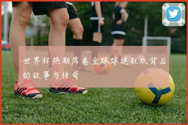 世界杯热潮席卷全球球迷狂欢背后的故事与传奇