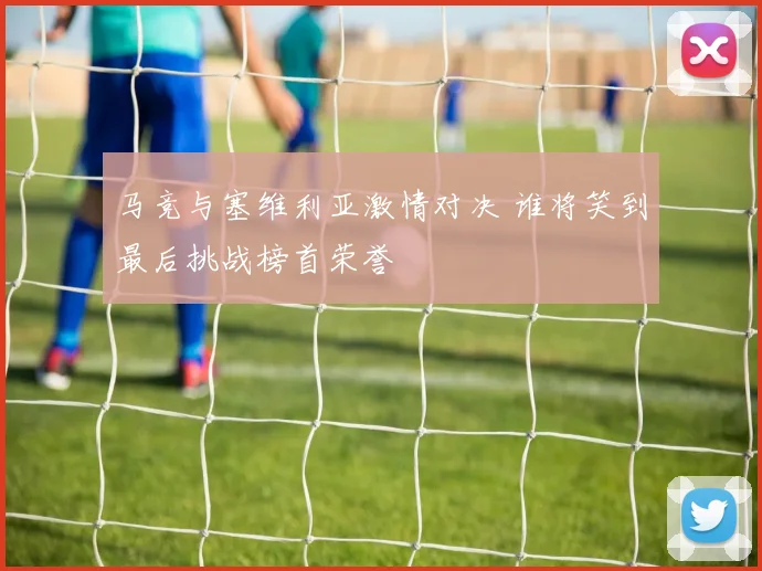 马竞与塞维利亚激情对决 谁将笑到最后挑战榜首荣誉