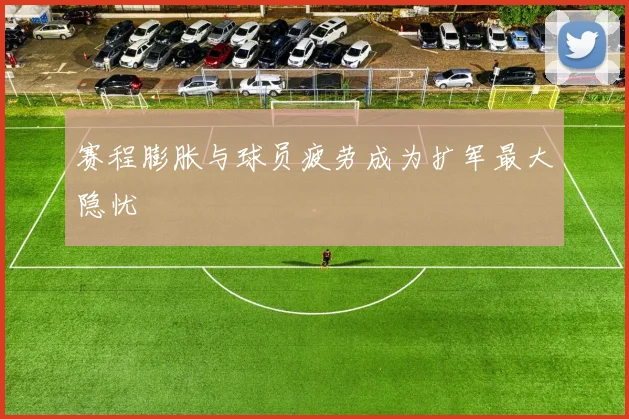 赛程膨胀与球员疲劳成为扩军最大隐忧