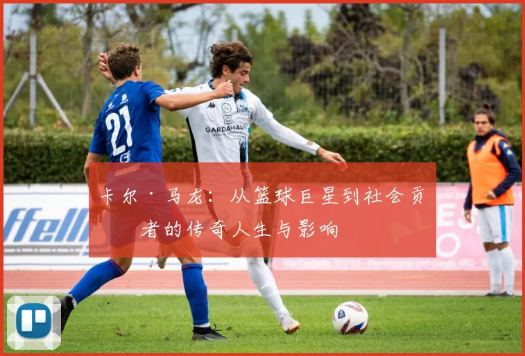 卡尔·马龙：从篮球巨星到社会贡献者的传奇人生与影响