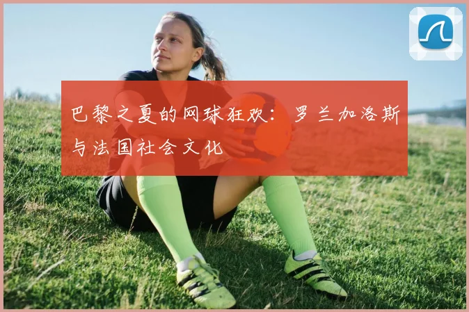巴黎之夏的网球狂欢：罗兰加洛斯与法国社会文化