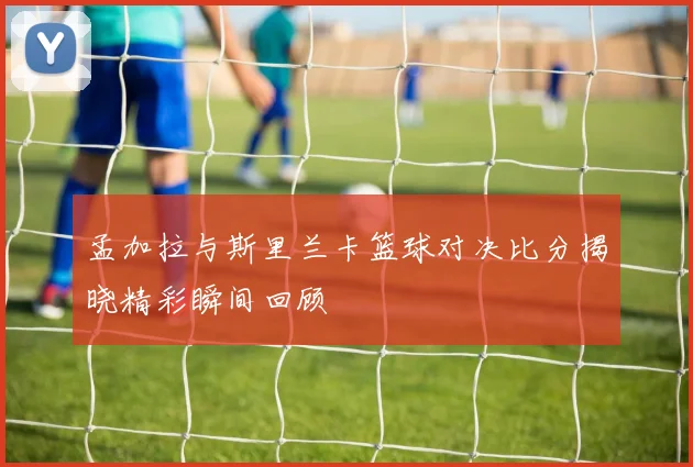 孟加拉与斯里兰卡篮球对决比分揭晓精彩瞬间回顾