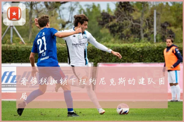 奢侈税枷锁下纽约尼克斯的建队困局