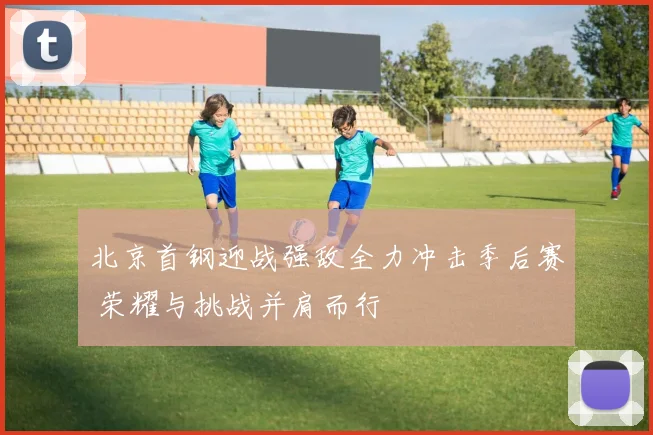 北京首钢迎战强敌全力冲击季后赛 荣耀与挑战并肩而行