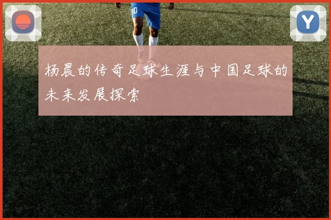 杨晨的传奇足球生涯与中国足球的未来发展探索