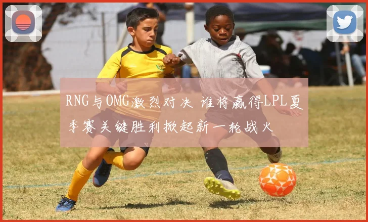RNG与OMG激烈对决 谁将赢得LPL夏季赛关键胜利掀起新一轮战火