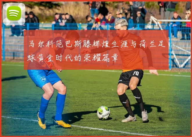马尔科范巴斯滕辉煌生涯与荷兰足球黄金时代的荣耀篇章
