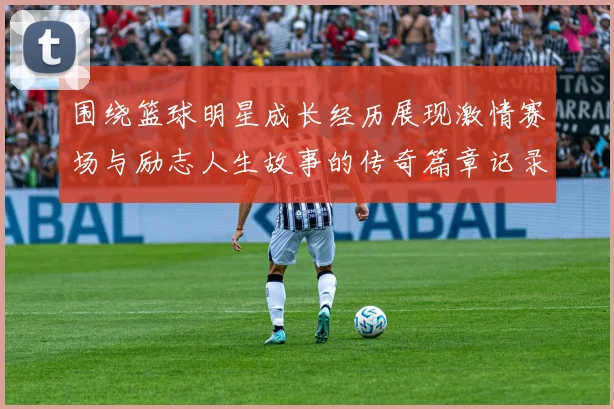 围绕篮球明星成长经历展现激情赛场与励志人生故事的传奇篇章记录